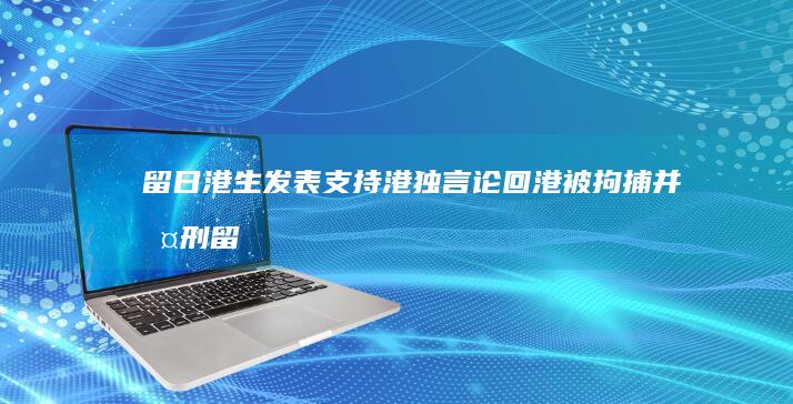 留日港生发表支持港独言论 回港被拘捕并判刑 (留港是什么意思)